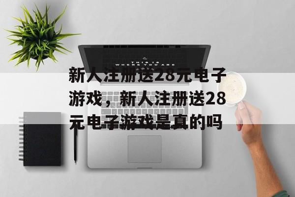 新人注册送28元电子游戏，新人注册送28元电子游戏是真的吗