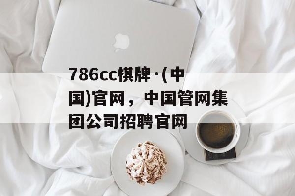 786cc棋牌·(中国)官网，中国管网集团公司招聘官网